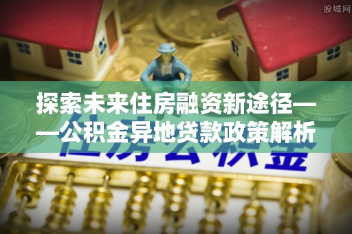 山上探索未来住房融资新途径——公积金异地贷款政策解析与实践