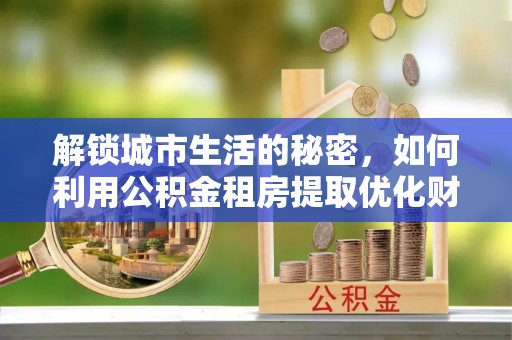 山上解锁城市生活的秘密，如何利用公积金租房提取优化财务规划