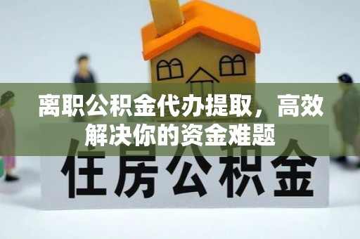 山上离职公积金代办提取，高效解决你的资金难题